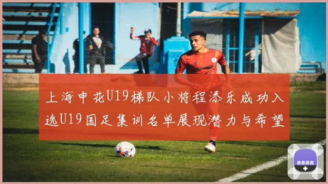 上海申花U19梯队小将程添乐成功入选U19国足集训名单展现潜力与希望