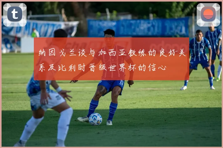纳因戈兰谈与加西亚教练的良好关系及比利时晋级世界杯的信心