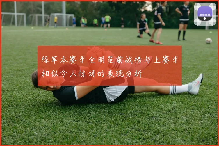 绿军本赛季全明星前战绩与上赛季相似令人惊讶的表现分析