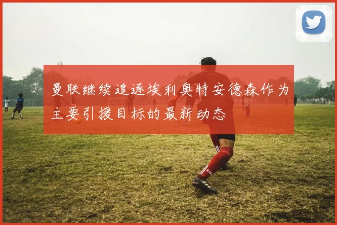 曼联继续追逐埃利奥特安德森作为主要引援目标的最新动态