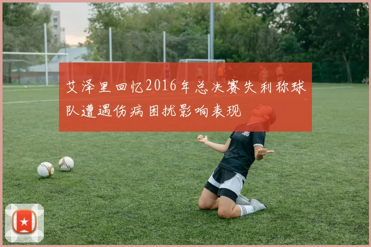 艾泽里回忆2016年总决赛失利称球队遭遇伤病困扰影响表现