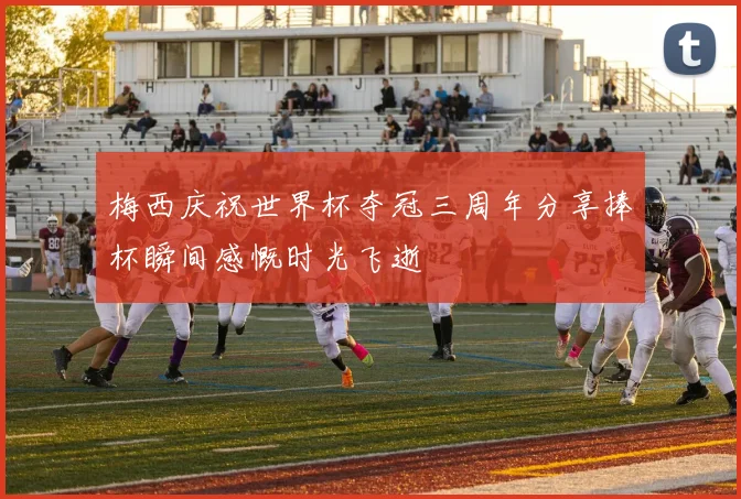 梅西庆祝世界杯夺冠三周年分享捧杯瞬间感慨时光飞逝