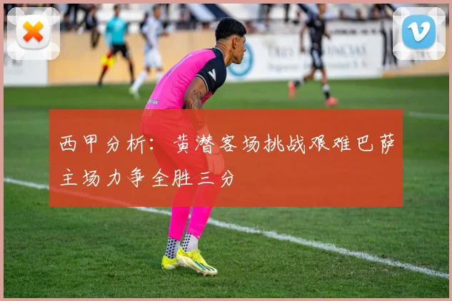 西甲分析：黄潜客场挑战艰难巴萨主场力争全胜三分