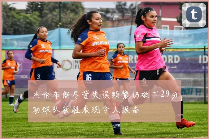 杰伦布朗尽管失误频繁仍砍下29分助球队获胜表现令人振奋