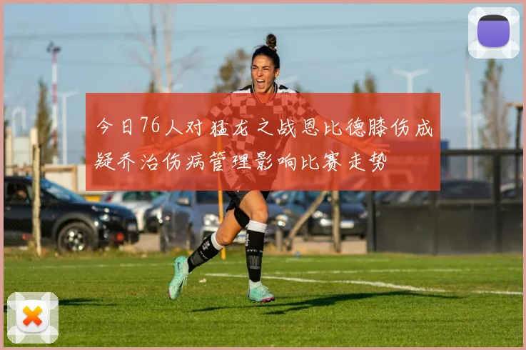 今日76人对猛龙之战恩比德膝伤成疑乔治伤病管理影响比赛走势