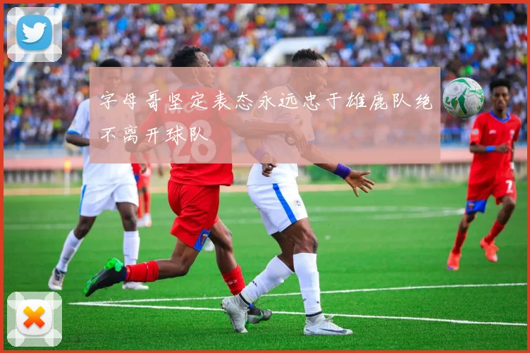 字母哥坚定表态永远忠于雄鹿队绝不离开球队