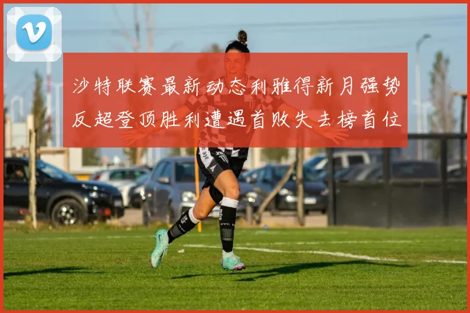 沙特联赛最新动态利雅得新月强势反超登顶胜利遭遇首败失去榜首位置