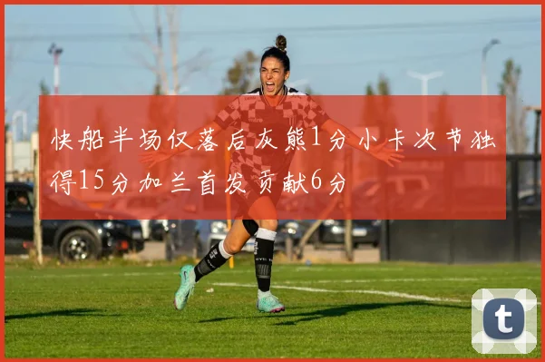 快船半场仅落后灰熊1分小卡次节独得15分加兰首发贡献6分