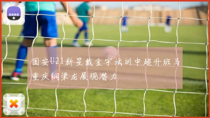 国安U21新星戴金宇试训中超升班马重庆铜梁龙展现潜力