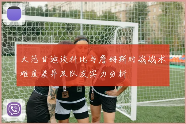 大范甘迪谈科比与詹姆斯对战战术难度差异及队友实力分析