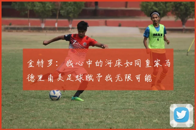 金特罗：我心中的河床如同皇家马德里南美足球赋予我无限可能