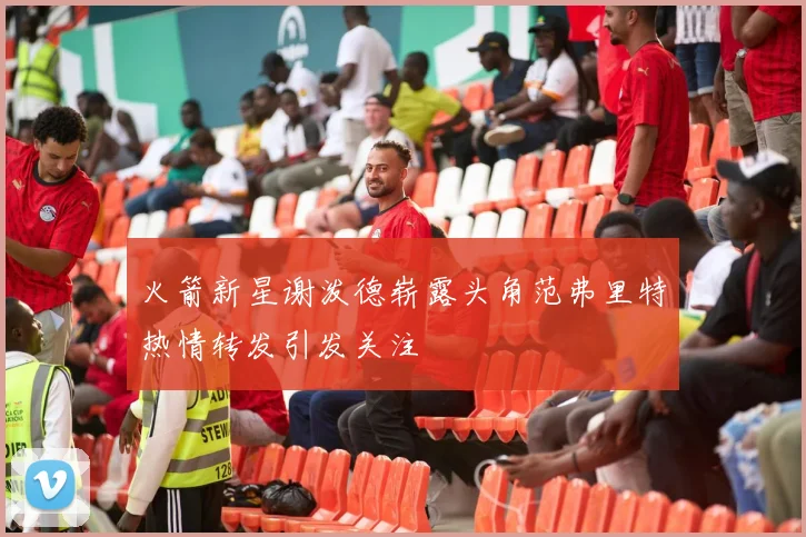 火箭新星谢泼德崭露头角范弗里特热情转发引发关注