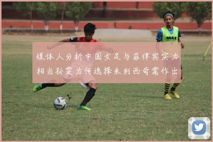 媒体人分析中国女足与菲律宾实力相当孙雯为何选择米利西奇需作出解释