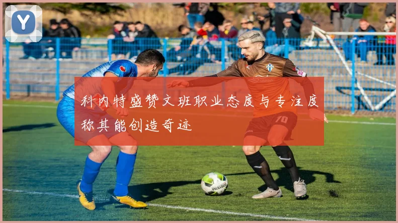 科内特盛赞文班职业态度与专注度称其能创造奇迹