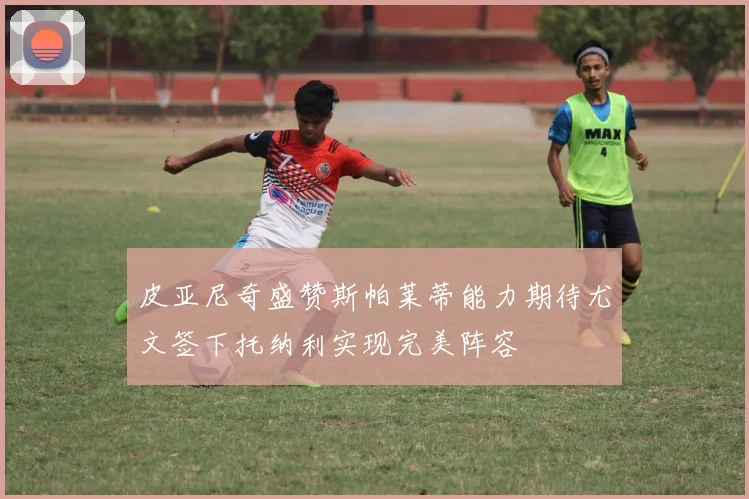 皮亚尼奇盛赞斯帕莱蒂能力期待尤文签下托纳利实现完美阵容