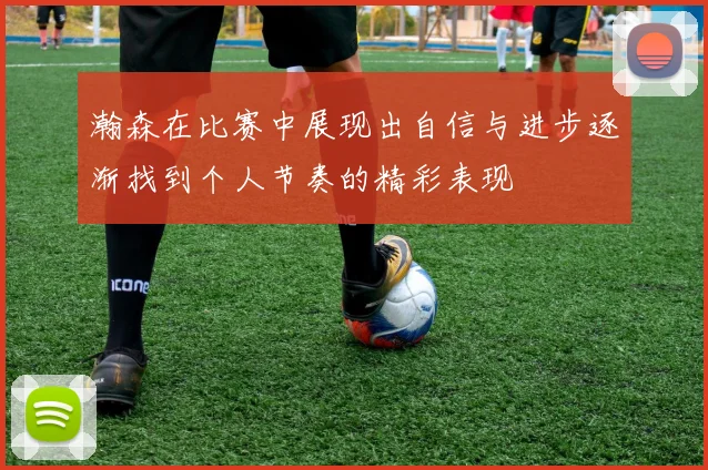 瀚森在比赛中展现出自信与进步逐渐找到个人节奏的精彩表现