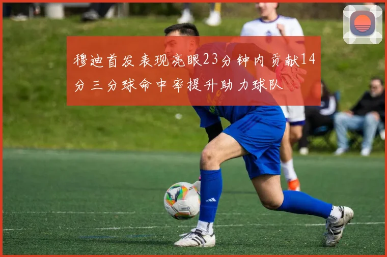 穆迪首发表现亮眼23分钟内贡献14分三分球命中率提升助力球队