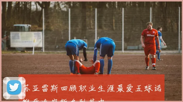 苏亚雷斯回顾职业生涯最爱五球诺维奇凌空斩名列其中