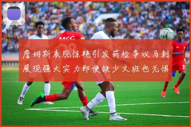 詹姆斯表现惊艳引发药检争议马刺展现强大实力即便缺少文班也无惧挑战