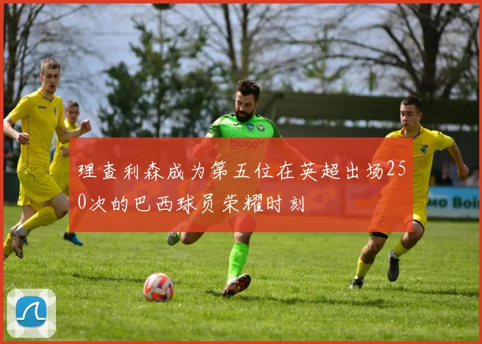 理查利森成为第五位在英超出场250次的巴西球员荣耀时刻
