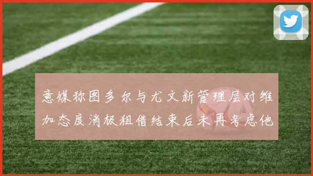 意媒称图多尔与尤文新管理层对维加态度消极租借结束后未再考虑他