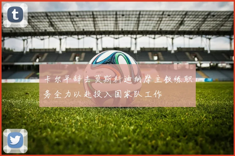 卡尔平辞去莫斯科迪纳摩主教练职务全力以赴投入国家队工作