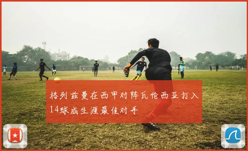 格列兹曼在西甲对阵瓦伦西亚打入14球成生涯最佳对手