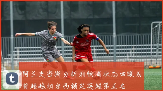 阿兰史密斯分析利物浦状态回暖或将超越切尔西锁定英超第五名