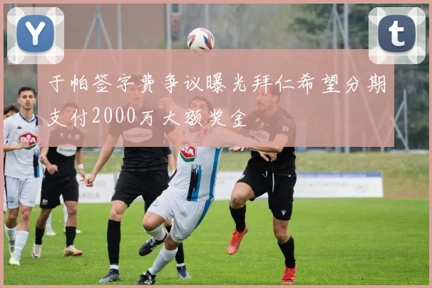 于帕签字费争议曝光拜仁希望分期支付2000万大额奖金