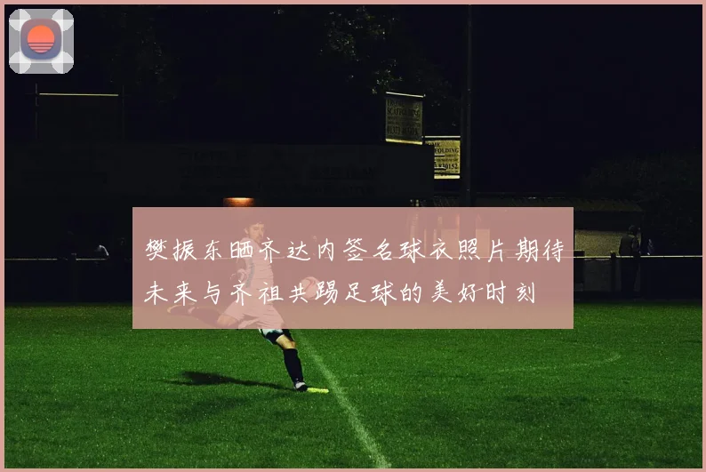 樊振东晒齐达内签名球衣照片期待未来与齐祖共踢足球的美好时刻