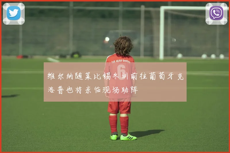 维尔纳随莱比锡冬训前往葡萄牙克洛普也将亲临现场助阵