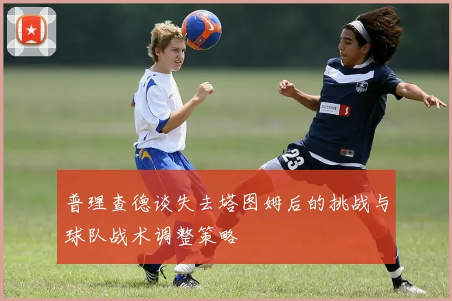 普理查德谈失去塔图姆后的挑战与球队战术调整策略